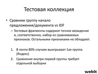 Тестовая коллекция 
• Сравним группу начало 
предложения/документа vs IDF 
– Тестовые фрагменты содержат точное вхождение 
и, соответственно, набор из сравниваемых 
признаков. Остальными признаками не обладают. 
1. В почти 80% случаях выигрывает 1ая группа 
(Яндекс) 
2. Сравнение внутри первой группы требует 
отдельной выборки 
 
