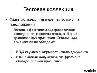 Тестовая коллекция 
• Сравним начало документа vs начало 
предложения 
– Тестовые фрагменты содержат точное 
вхождение и, соответственно, набор из 
сравниваемых признаков. Остальными 
признаками не обладают. 
1. В 3/4 случаев выигрывает начало документа 
2. В п.1 входили документы, где фрагмент 
обладал обоими признаками 
 