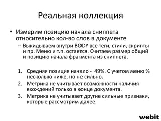 Реальная коллекция 
• Измерим позицию начала сниппета 
относительно кол-во слов в документе 
– Выкидываем внутри BODY все теги, стили, скрипты 
и пр. Меню и т.п. остается. Считаем размер общий 
и позицию начала фрагмента из сниппета. 
1. Средняя позиция начало - 49%. С учетом меню % 
несколько ниже, но не сильно. 
2. Метрика не учитывает возможности наличия 
вхождений только в конце документа. 
3. Метрика не учитывает другие сильные признаки, 
которые рассмотрим далее. 
 