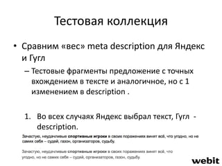 Тестовая коллекция 
• Сравним «вес» meta description для Яндекс 
и Гугл 
– Тестовые фрагменты предложение с точных 
вхождением в тексте и аналогичное, но с 1 
изменением в description . 
1. Во всех случаях Яндекс выбрал текст, Гугл - 
description. 
 