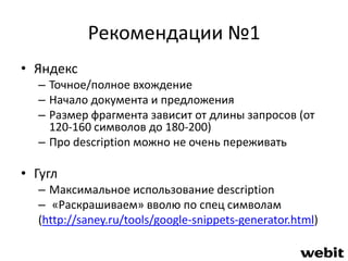 Рекомендации №1 
• Яндекс 
– Точное/полное вхождение 
– Начало документа и предложения 
– Размер фрагмента зависит от длины запросов (от 
120-160 символов до 180-200) 
– Про description можно не очень переживать 
• Гугл 
– Максимальное использование description 
– «Раскрашиваем» вволю по спец символам 
(http://saney.ru/tools/google-snippets-generator.html) 
 