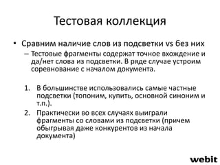 Тестовая коллекция 
• Сравним наличие слов из подсветки vs без них 
– Тестовые фрагменты содержат точное вхождение и 
да/нет слова из подсветки. В ряде случае устроим 
соревнование с началом документа. 
1. В большинстве использовались самые частные 
подсветки (топоним, купить, основной синоним и 
т.п.). 
2. Практически во всех случаях выиграли 
фрагменты со словами из подсветки (причем 
обыгрывая даже конкурентов из начала 
документа) 
 
