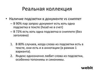 Реальная коллекция 
• Наличие подсветки в документе vs сниппет 
– В 90% пар запрос-документ есть хоть одна 
подсветка в тексте (head не в счет) 
– В 72% есть хоть одна подсветка в сниппете (без 
заголовка) 
1. В 80% случаев, когда слова из подсветки есть в 
тексте, они есть и в аннотации (в рамках 1 
варианта). 
2. Яндекс однозначно любит слова из подсветки, 
особенно топонимы и синонимы. 
 