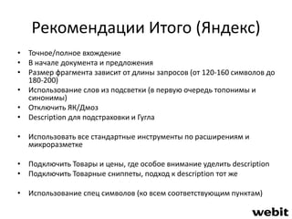 Рекомендации Итого (Яндекс) 
• Точное/полное вхождение 
• В начале документа и предложения 
• Размер фрагмента зависит от длины запросов (от 120-160 символов до 
180-200) 
• Использование слов из подсветки (в первую очередь топонимы и 
синонимы) 
• Отключить ЯК/Дмоз 
• Description для подстраховки и Гугла 
• Использовать все стандартные инструменты по расширениям и 
микроразметке 
• Подключить Товары и цены, где особое внимание уделить description 
• Подключить Товарные сниппеты, подход к description тот же 
• Использование спец символов (ко всем соответствующим пунктам) 
 