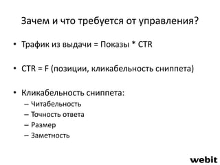 Зачем и что требуется от управления? 
• Трафик из выдачи = Показы * CTR 
• CTR = F (позиции, кликабельность сниппета) 
• Кликабельность сниппета: 
– Читабельность 
– Точность ответа 
– Размер 
– Заметность 
 