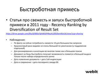 Быстроботная примесь 
• Статья про свежесть и запуск быстроботной 
примеси в 2011 году - Recency Ranking by 
Diversification of Result Set 
https://drive.google.com/file/d/0B3oTghWSSP4kejA1Z05DamRJeUk/view?usp=sharing 
• Наблюдения: 
– По факту на сейчас потребность свежести >0 для большинства запросов 
– Краулинговый ранк видимо не очень большой по умолчанию (у поддоменов 
отдельный) 
– Для ранжирования и аннотации во многом также как в большом поиске 
– Документ из базы быстробота получает возможность появится в большой выдаче 
только после набора определенного ранка 
– Дата появления документа = дата 1ой индексации 
– Дата в сохраненке = дата последнего захода ББ 
 