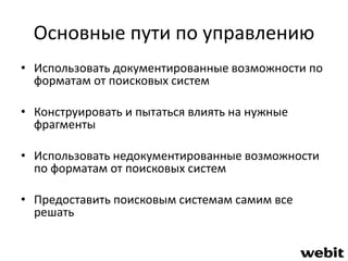 Основные пути по управлению 
• Использовать документированные возможности по 
форматам от поисковых систем 
• Конструировать и пытаться влиять на нужные 
фрагменты 
• Использовать недокументированные возможности 
по форматам от поисковых систем 
• Предоставить поисковым системам самим все 
решать 
 