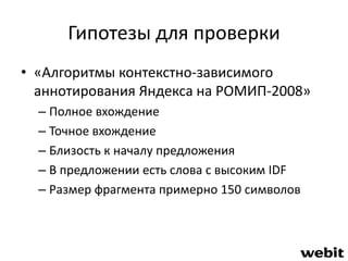 Гипотезы для проверки 
• «Алгоритмы контекстно-зависимого 
аннотирования Яндекса на РОМИП-2008» 
– Полное вхождение 
– Точное вхождение 
– Близость к началу предложения 
– В предложении есть слова с высоким IDF 
– Размер фрагмента примерно 150 символов 
 