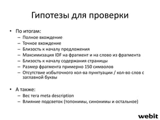 Гипотезы для проверки 
• По итогам: 
– Полное вхождение 
– Точное вхождение 
– Близость к началу предложения 
– Максимизация IDF на фрагмент и на слово из фрагмента 
– Близость к началу содержания страницы 
– Размер фрагмента примерно 150 символов 
– Отсутствие избыточного кол-ва пунктуации / кол-во слов с 
заглавной буквы 
• А также: 
– Вес тега meta description 
– Влияние подсветок (топонимы, синонимы и остальное) 
 