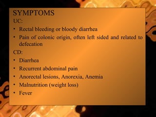 SYMPTOMS
UC:
• Rectal bleeding or bloody diarrhea
• Pain of colonic origin, often left sided and related to
defecation
CD:
• Diarrhea
• Recurrent abdominal pain
• Anorectal lesions, Anorexia, Anemia
• Malnutrition (weight loss)
• Fever
 