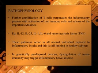 PATHOPHYSIOLOGY
• Further amplification of T cells perpetuates the inflammatory
process with activation of non immune cells and release of the
important cytokines.
• Eg: IL-12, IL-23, IL-1, IL-6 and tumor necrosis factor (TNF)
• These pathways occur in all normal individual exposed to
inflammatory insults and this is self limiting in healthy subjects
• In genetically predisposed persons, dysregulation of innate
immunity may trigger inflammatory bowel disease.
 