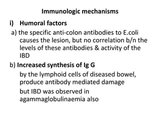 Immunologic mechanisms 
i) Humoral factors 
a) the specific anti-colon antibodies to E.coli 
causes the lesion, but no correlation b/n the 
levels of these antibodies & activity of the 
IBD 
b) Increased synthesis of Ig G 
by the lymphoid cells of diseased bowel, 
produce antibody mediated damage 
but IBD was observed in 
agammaglobulinaemia also 
 