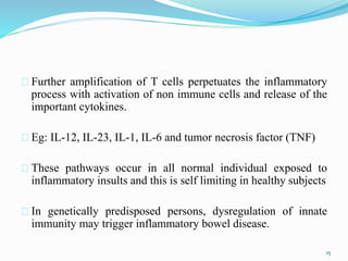 Further amplification of T cells perpetuates the inflammatory
process with activation of non immune cells and release of the
important cytokines.
Eg: IL-12, IL-23, IL-1, IL-6 and tumor necrosis factor (TNF)
These pathways occur in all normal individual exposed to
inflammatory insults and this is self limiting in healthy subjects
In genetically predisposed persons, dysregulation of innate
immunity may trigger inflammatory bowel disease.
15
 