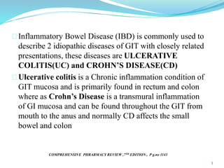 Inflammatory Bowel Disease (IBD) is commonly used to
describe 2 idiopathic diseases of GIT with closely related
presentations, these diseases are ULCERATIVE
COLITIS(UC) and CROHN’S DISEASE(CD)
Ulcerative colitis is a Chronic inflammation condition of
GIT mucosa and is primarily found in rectum and colon
where as Crohn’s Disease is a transmural inflammation
of GI mucosa and can be found throughout the GIT from
mouth to the anus and normally CD affects the small
bowel and colon
COMPREHENSIVE PHRARMACY REVIEW ,7TH EDITION , P g.no 1143
3
 
