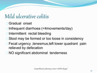 Mild ulcerative colitis
Gradual onset
Infrequent diarrhoea (<4movements/day)
Intermittent rectal bleeding
Stool may be formed or too loose in consistency
Fecal urgency ,tenesmus,left lower quadrant pain
relieved by defecation
NO significant abdominal tenderness
ComprEhensive pharmacy review –LEON shargel
49
 