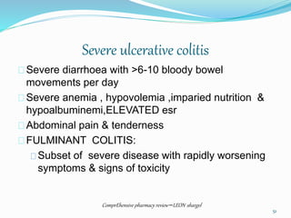 Severe ulcerative colitis
Severe diarrhoea with >6-10 bloody bowel
movements per day
Severe anemia , hypovolemia ,imparied nutrition &
hypoalbuminemi,ELEVATED esr
Abdominal pain & tenderness
FULMINANT COLITIS:
Subset of severe disease with rapidly worsening
symptoms & signs of toxicity
ComprEhensive pharmacy review –LEON shargel
51
 