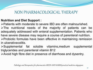 NON PHARMACOLOGICAL THERAPY
Nutrition and Diet Support :
Patients with moderate to severe IBD are often malnourished.
The nutritional needs of the majority of patients can be
adequately addressed with enteral supplementation. Patients who
have severe disease may require a course of parenteral nutrition.
Probiotic formulas have been effective in maintaining remission
in ulcerativecolitis.
Supplemental fat soluble vitamins,medium supplemental
triglycerides and parenteral vitamin B12
Avoid high fibre diet in presence of diarrhoea and dysentry.
Pathology and therapeutics for pharmacists-GREEN AND HARRIS,practical medicine-alagappan
57
 
