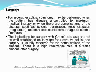 Surgery:
• For ulcerative colitis, colectomy may be performed when
the patient has disease uncontrolled by maximum
medical therapy or when there are complications of the
disease such as colonic perforation, toxic dilatation
(megacolon), uncontrolled colonic hemorrhage, or colonic
strictures.
• The indications for surgery with Crohn’s disease are not
as well established as they are for ulcerative colitis, and
surgery is usually reserved for the complications of the
disease. There is a high recurrence rate of Crohn’s
disease after surgery.
Pathology and therapeutics for pharmacists-GREEN AND HARRIS,practical medicine-alagappan
58
 