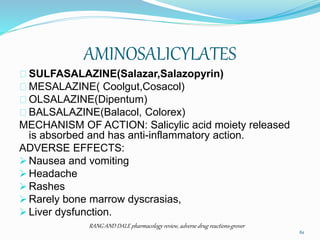 AMINOSALICYLATES
SULFASALAZINE(Salazar,Salazopyrin)
MESALAZINE( Coolgut,Cosacol)
OLSALAZINE(Dipentum)
BALSALAZINE(Balacol, Colorex)
MECHANISM OF ACTION: Salicylic acid moiety released
is absorbed and has anti-inflammatory action.
ADVERSE EFFECTS:
 Nausea and vomiting
 Headache
 Rashes
 Rarely bone marrow dyscrasias,
 Liver dysfunction.
RANG AND DALE pharmacology review, adverse drug reactions-grover
61
 