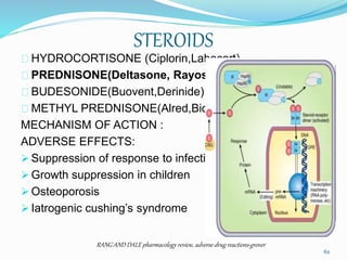 STEROIDS
HYDROCORTISONE (Ciplorin,Labocort)
PREDNISONE(Deltasone, Rayos)
BUDESONIDE(Buovent,Derinide)
METHYL PREDNISONE(Alred,Biolone)
MECHANISM OF ACTION :
ADVERSE EFFECTS:
 Suppression of response to infection
 Growth suppression in children
 Osteoporosis
 Iatrogenic cushing’s syndrome
RANG AND DALE pharmacology review, adverse drug reactions-grover
62
 