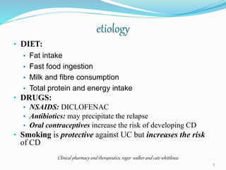 etiology
• DIET:
• Fat intake
• Fast food ingestion
• Milk and fibre consumption
• Total protein and energy intake
• DRUGS:
• NSAIDS: DICLOFENAC
• Antibiotics: may precipitate the relapse
• Oral contraceptives increase the risk of developing CD
• Smoking is protective against UC but increases the risk
of CD
Clinical pharmacy and therapeutics, roger walker and cate whittlesea
7
 