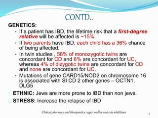 CONTD..
GENETICS:
• If a patient has IBD, the lifetime risk that a first-degree
relative will be affected is ~15%.
• If two parents have IBD, each child has a 36% chance
of being affected.
• In twin studies , 58% of monozygotic twins are
concordant for CD and 6% are concordant for UC,
whereas 4% of dizygotic twins are concordant for CD
and none are concordant for UC.
• Mutations of gene CARD15/NOD2 on chromosome 16
is associated with SI CD 2 other genes – OCTN1,
DLG5
ETHNIC: Jews are more prone to IBD than non jews.
STRESS: Increase the relapse of IBD
Clinical pharmacy and therapeutics, roger walker and cate whittlesea 8
 