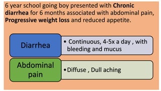 6 year school going boy presented with Chronic
diarrhea for 6 months associated with abdominal pain,
Progressive weight loss and reduced appetite.
• Continuous, 4-5x a day , with
bleeding and mucusDiarrhea
•Diffuse , Dull aching
Abdominal
pain
 