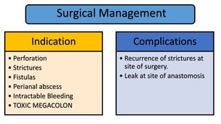 Surgical Management
Indication
• Perforation
• Strictures
• Fistulas
• Perianal abscess
• Intractable Bleeding
• TOXIC MEGACOLON
Complications
• Recurrence of strictures at
site of surgery.
• Leak at site of anastomosis
 