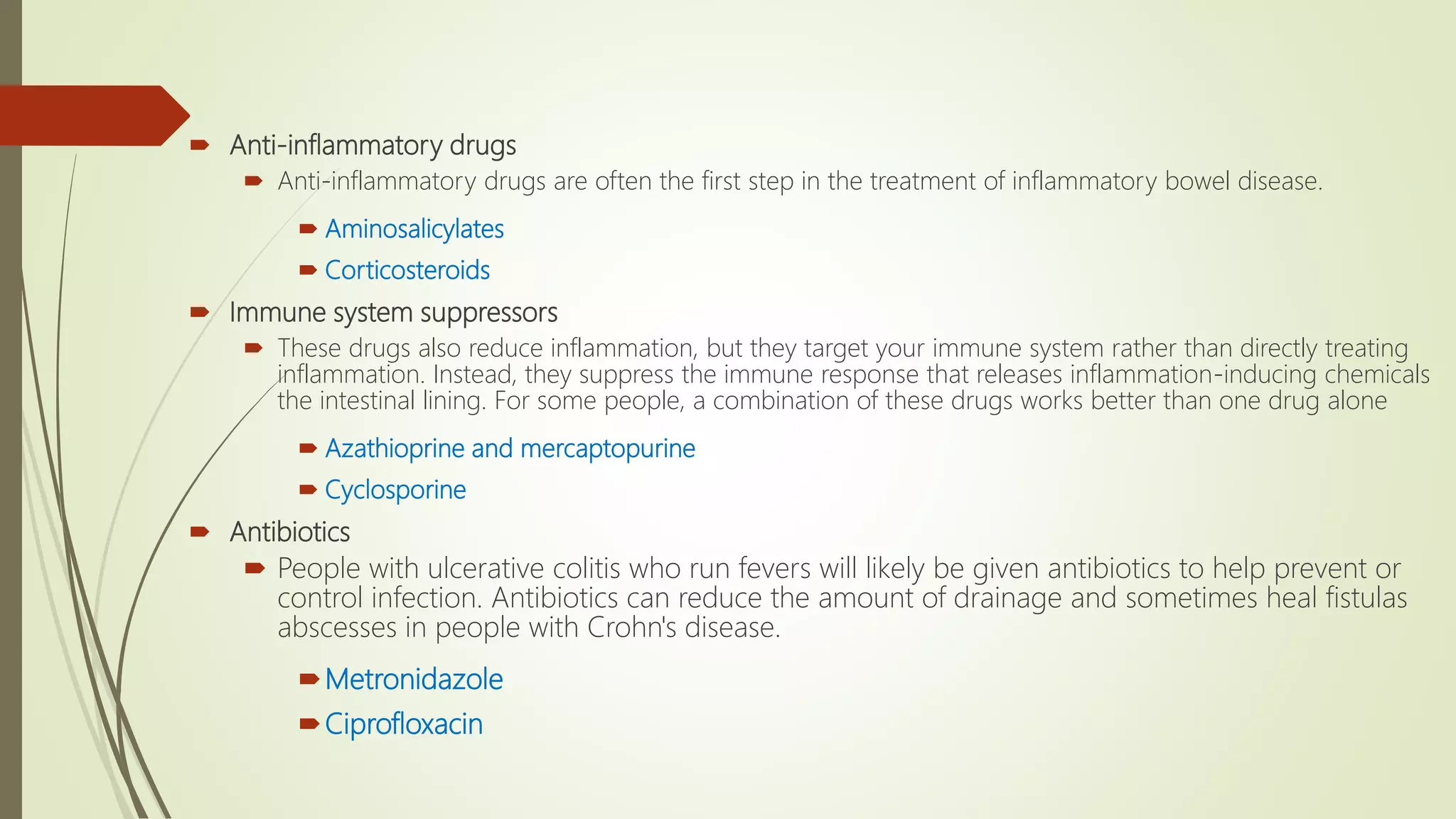  Anti-inflammatory drugs
 Anti-inflammatory drugs are often the first step in the treatment of inflammatory bowel disease.
 Aminosalicylates
 Corticosteroids
 Immune system suppressors
 These drugs also reduce inflammation, but they target your immune system rather than directly treating
inflammation. Instead, they suppress the immune response that releases inflammation-inducing chemicals
the intestinal lining. For some people, a combination of these drugs works better than one drug alone
 Azathioprine and mercaptopurine
 Cyclosporine
 Antibiotics
 People with ulcerative colitis who run fevers will likely be given antibiotics to help prevent or
control infection. Antibiotics can reduce the amount of drainage and sometimes heal fistulas
abscesses in people with Crohn's disease.
Metronidazole
Ciprofloxacin
 
