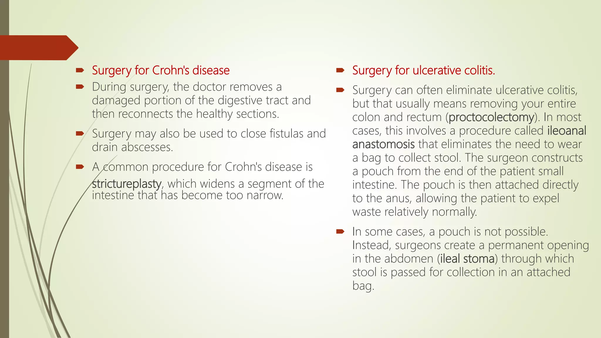  Surgery for Crohn's disease
 During surgery, the doctor removes a
damaged portion of the digestive tract and
then reconnects the healthy sections.
 Surgery may also be used to close fistulas and
drain abscesses.
 A common procedure for Crohn's disease is
strictureplasty, which widens a segment of the
intestine that has become too narrow.
 Surgery for ulcerative colitis.
 Surgery can often eliminate ulcerative colitis,
but that usually means removing your entire
colon and rectum (proctocolectomy). In most
cases, this involves a procedure called ileoanal
anastomosis that eliminates the need to wear
a bag to collect stool. The surgeon constructs
a pouch from the end of the patient small
intestine. The pouch is then attached directly
to the anus, allowing the patient to expel
waste relatively normally.
 In some cases, a pouch is not possible.
Instead, surgeons create a permanent opening
in the abdomen (ileal stoma) through which
stool is passed for collection in an attached
bag.
 
