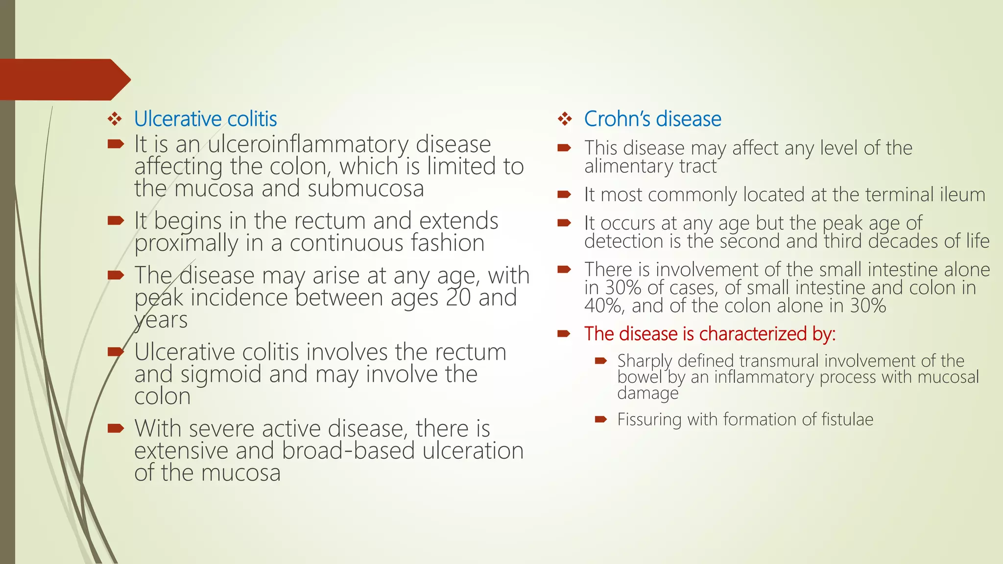  Ulcerative colitis
 It is an ulceroinflammatory disease
affecting the colon, which is limited to
the mucosa and submucosa
 It begins in the rectum and extends
proximally in a continuous fashion
 The disease may arise at any age, with
peak incidence between ages 20 and
years
 Ulcerative colitis involves the rectum
and sigmoid and may involve the
colon
 With severe active disease, there is
extensive and broad-based ulceration
of the mucosa
 Crohn’s disease
 This disease may affect any level of the
alimentary tract
 It most commonly located at the terminal ileum
 It occurs at any age but the peak age of
detection is the second and third decades of life
 There is involvement of the small intestine alone
in 30% of cases, of small intestine and colon in
40%, and of the colon alone in 30%
 The disease is characterized by:
 Sharply defined transmural involvement of the
bowel by an inflammatory process with mucosal
damage
 Fissuring with formation of fistulae
 