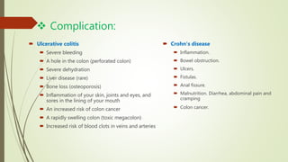  Complication:
 Ulcerative colitis
 Severe bleeding
 A hole in the colon (perforated colon)
 Severe dehydration
 Liver disease (rare)
 Bone loss (osteoporosis)
 Inflammation of your skin, joints and eyes, and
sores in the lining of your mouth
 An increased risk of colon cancer
 A rapidly swelling colon (toxic megacolon)
 Increased risk of blood clots in veins and arteries
 Crohn's disease
 Inflammation.
 Bowel obstruction.
 Ulcers.
 Fistulas.
 Anal fissure.
 Malnutrition. Diarrhea, abdominal pain and
cramping
 Colon cancer.
 