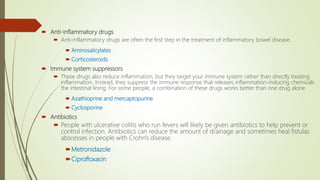  Anti-inflammatory drugs
 Anti-inflammatory drugs are often the first step in the treatment of inflammatory bowel disease.
 Aminosalicylates
 Corticosteroids
 Immune system suppressors
 These drugs also reduce inflammation, but they target your immune system rather than directly treating
inflammation. Instead, they suppress the immune response that releases inflammation-inducing chemicals
the intestinal lining. For some people, a combination of these drugs works better than one drug alone
 Azathioprine and mercaptopurine
 Cyclosporine
 Antibiotics
 People with ulcerative colitis who run fevers will likely be given antibiotics to help prevent or
control infection. Antibiotics can reduce the amount of drainage and sometimes heal fistulas
abscesses in people with Crohn's disease.
Metronidazole
Ciprofloxacin
 