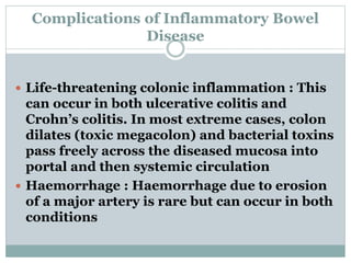 Complications of Inflammatory Bowel
Disease
 Life-threatening colonic inflammation : This
can occur in both ulcerative colitis and
Crohn’s colitis. In most extreme cases, colon
dilates (toxic megacolon) and bacterial toxins
pass freely across the diseased mucosa into
portal and then systemic circulation
 Haemorrhage : Haemorrhage due to erosion
of a major artery is rare but can occur in both
conditions
 