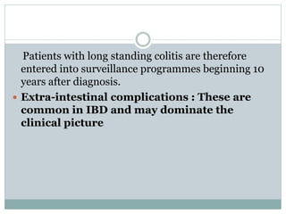Patients with long standing colitis are therefore
entered into surveillance programmes beginning 10
years after diagnosis.
 Extra-intestinal complications : These are
common in IBD and may dominate the
clinical picture
 