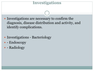 Investigations
 Investigations are necessary to confirm the
diagnosis, disease distribution and activity, and
identify complications.
 Investigations - Bacteriology
 - Endoscopy
 - Radiology
 