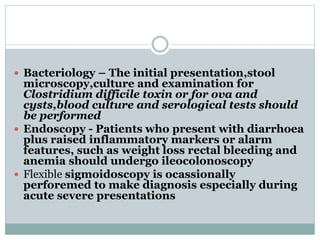  Bacteriology – The initial presentation,stool
microscopy,culture and examination for
Clostridium difficile toxin or for ova and
cysts,blood culture and serological tests should
be performed
 Endoscopy - Patients who present with diarrhoea
plus raised inflammatory markers or alarm
features, such as weight loss rectal bleeding and
anemia should undergo ileocolonoscopy
 Flexible sigmoidoscopy is ocassionally
perforemed to make diagnosis especially during
acute severe presentations
 