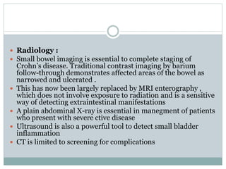  Radiology :
 Small bowel imaging is essential to complete staging of
Crohn’s disease. Traditional contrast imaging by barium
follow-through demonstrates affected areas of the bowel as
narrowed and ulcerated .
 This has now been largely replaced by MRI enterography ,
which does not involve exposure to radiation and is a sensitive
way of detecting extraintestinal manifestations
 A plain abdominal X-ray is essential in manegment of patients
who present with severe ctive disease
 Ultrasound is also a powerful tool to detect small bladder
inflammation
 CT is limited to screening for complications
 
