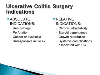  ABSOLUTE
INDICATIONS:
◦ Hemorrhage
◦ Perforation
◦ Cancer or dysplasia
◦ Unresponsive acute sx
 RELATIVE
INDICATIONS:
◦ Chronic intractability
◦ Steroid dependency
◦ Growth retardation
◦ Systemic complications
associated with UC
Ulcerative Colitis SurgeryUlcerative Colitis Surgery
IndicationsIndications
 