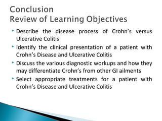  Describe the disease process of Crohn’s versus
Ulcerative Colitis
 Identify the clinical presentation of a patient with
Crohn’s Disease and Ulcerative Colitis
 Discuss the various diagnostic workups and how they
may differentiate Crohn’s from other GI ailments
 Select appropriate treatments for a patient with
Crohn’s Disease and Ulcerative Colitis
 