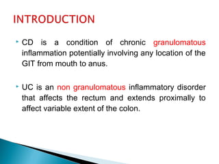  CD is a condition of chronic granulomatous
inflammation potentially involving any location of the
GIT from mouth to anus.
 UC is an non granulomatous inflammatory disorder
that affects the rectum and extends proximally to
affect variable extent of the colon.
 