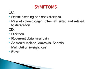 UC:
 Rectal bleeding or bloody diarrhea
 Pain of colonic origin, often left sided and related
to defecation
CD:
 Diarrhea
 Recurrent abdominal pain
 Anorectal lesions, Anorexia, Anemia
 Malnutrition (weight loss)
 Fever
 