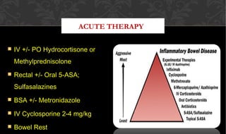 ACUTE THERAPY
 IV +/- PO Hydrocortisone orIV +/- PO Hydrocortisone or
MethylprednisoloneMethylprednisolone
 Rectal +/- Oral 5-ASA;Rectal +/- Oral 5-ASA;
SulfasalazinesSulfasalazines
 BSA +/- MetronidazoleBSA +/- Metronidazole
 IV Cyclosporine 2-4 mg/kgIV Cyclosporine 2-4 mg/kg
 Bowel RestBowel Rest
 