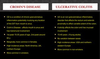 ULCERATIVE COLITIS
 UC is an non granulomatous inflammatoryUC is an non granulomatous inflammatory
disorder that affects the rectum and extendsdisorder that affects the rectum and extends
proximally to affect variable extent of the colon.proximally to affect variable extent of the colon.
 It strictly affects the colon and has mucosalIt strictly affects the colon and has mucosal
involvementinvolvement
 15-40 years (Young adults)15-40 years (Young adults)
 No variation between sexesNo variation between sexes
 High incidence areas: USA and northern-High incidence areas: USA and northern-
western Europewestern Europe
 More common in non-smokersMore common in non-smokers
 CD is a condition of chronic granulomatousCD is a condition of chronic granulomatous
inflammation potentially involving any locationinflammation potentially involving any location
of the GIT from mouth to anus.of the GIT from mouth to anus.
 Crohn’s Disease - affects mouth to anus andCrohn’s Disease - affects mouth to anus and
has transmural involvementhas transmural involvement
 1st peak 15-30 years of age, 2nd peak around1st peak 15-30 years of age, 2nd peak around
60 y60 y
 Marginally more common in femalesMarginally more common in females
 High incidence areas: North America, UK,High incidence areas: North America, UK,
northern Europenorthern Europe
 More common in smokersMore common in smokers
CROHN’S DISEASE
 