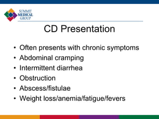 CD Presentation
• Often presents with chronic symptoms
• Abdominal cramping
• Intermittent diarrhea
• Obstruction
• Abscess/fistulae
• Weight loss/anemia/fatigue/fevers
 