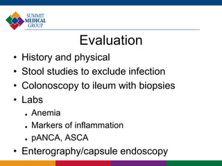 Evaluation
• History and physical
• Stool studies to exclude infection
• Colonoscopy to ileum with biopsies
• Labs
 Anemia
 Markers of inflammation
 pANCA, ASCA
• Enterography/capsule endoscopy
 