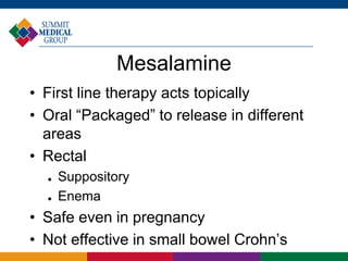 Mesalamine
• First line therapy acts topically
• Oral “Packaged” to release in different
areas
• Rectal
 Suppository
 Enema
• Safe even in pregnancy
• Not effective in small bowel Crohn’s
 