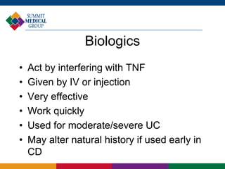 Biologics
• Act by interfering with TNF
• Given by IV or injection
• Very effective
• Work quickly
• Used for moderate/severe UC
• May alter natural history if used early in
CD
 