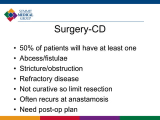 Surgery-CD
• 50% of patients will have at least one
• Abcess/fistulae
• Stricture/obstruction
• Refractory disease
• Not curative so limit resection
• Often recurs at anastamosis
• Need post-op plan
 