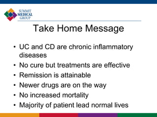 Take Home Message
• UC and CD are chronic inflammatory
diseases
• No cure but treatments are effective
• Remission is attainable
• Newer drugs are on the way
• No increased mortality
• Majority of patient lead normal lives
 